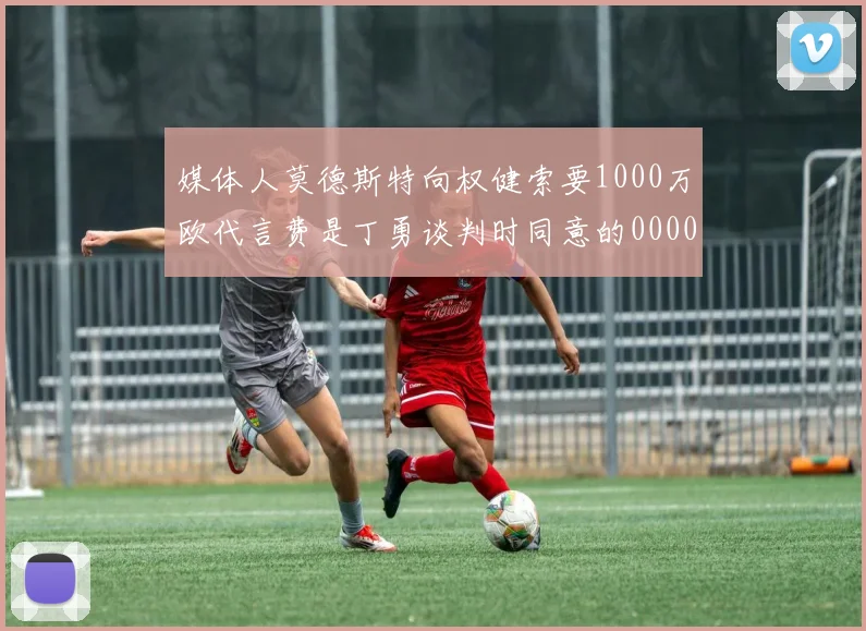 媒体人莫德斯特向权健索要1000万欧代言费是丁勇谈判时同意的0000644